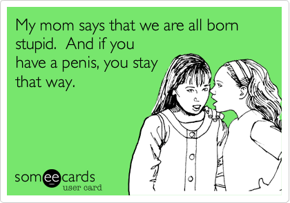 My mom says that we are all born stupid.  And if you
have a penis, you stay
that way.