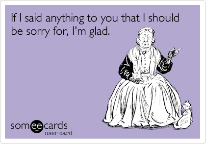 If I said anything to you that I should be sorry for, I'm glad.