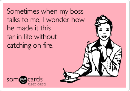 Sometimes when my boss
talks to me, I wonder how  
he made it this
far in life without 
catching on fire.