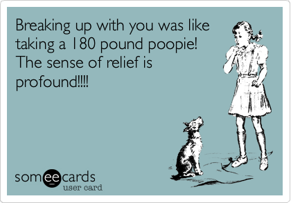Breaking up with you was like 
taking a 180 pound poopie!
The sense of relief is
profound!!!!
