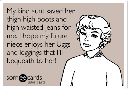 My kind aunt saved her
thigh high boots and
high waisted jeans for
me. I hope my future
niece enjoys her Uggs
and leggings that I'll
bequeath to her!