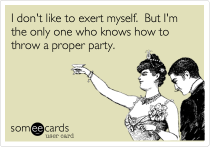 I don't like to exert myself.  But I'm the only one who knows how to throw a proper party.