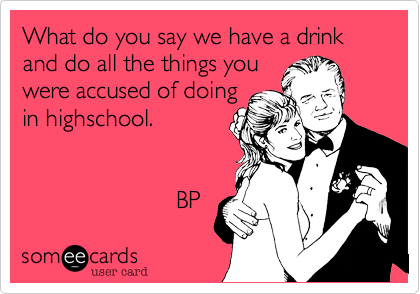 What do you say we have a drink and do all the things you
were accused of doing
in highschool.


                       BP 