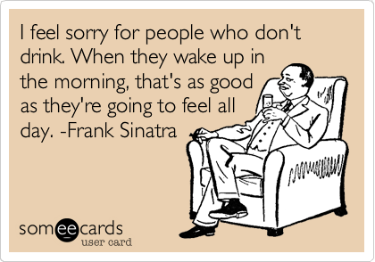I feel sorry for people who don't drink. When they wake up in
the morning, that's as good
as they're going to feel all
day. -Frank Sinatra