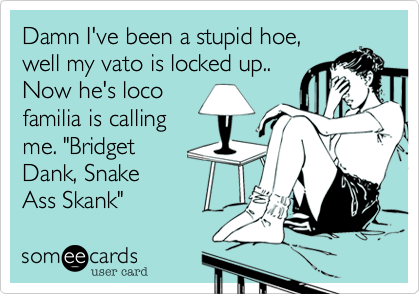 Damn I've been a stupid hoe,
well my vato is locked up..
Now he's loco
familia is calling
me. "Bridget
Dank, Snake
Ass Skank" 
