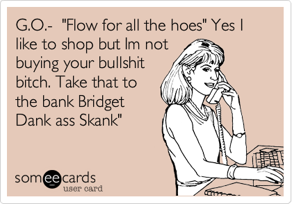 G.O.-  "Flow for all the hoes" Yes I like to shop but Im not 
buying your bullshit
bitch. Take that to
the bank Bridget
Dank ass Skank"