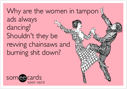 Why are the women in tampon
ads always
dancing?
Shouldn't they be
revving chainsaws and
burning shit down?