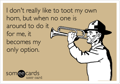 I don't really like to toot my own horn, but when no one is
around to do it
for me, it
becomes my
only option.