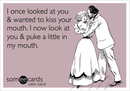 I once looked at you
& wanted to kiss your
mouth. I now look at 
you & puke a little in
my mouth.
