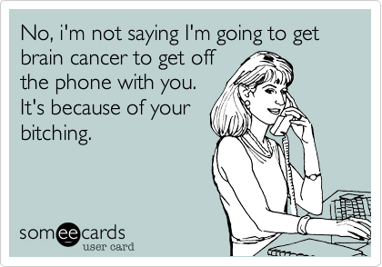 No, i'm not saying I'm going to get brain cancer to get off
the phone with you.
It's because of your
bitching.