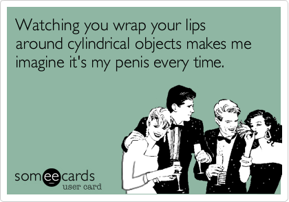 Watching you wrap your lips around cylindrical objects makes me imagine it's my penis every time.