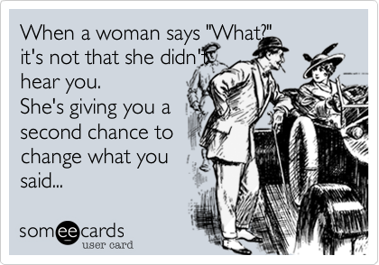 When a woman says "What?"
it's not that she didn't
hear you.
She's giving you a
second chance to
change what you
said... 