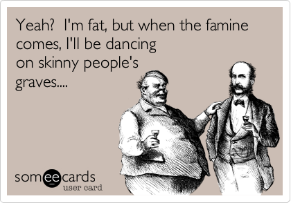 Yeah?  I'm fat, but when the famine comes, I'll be dancing 
on skinny people's
graves....