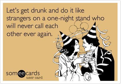 Let's get drunk and do it like strangers on a one-night stand who will never call each
other ever again.