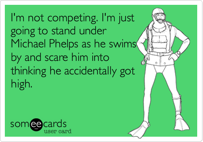 I'm not competing. I'm just
going to stand under
Michael Phelps as he swims
by and scare him into
thinking he accidentally got
high.