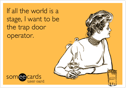 If all the world is a 
stage, I want to be 
the trap door
operator.