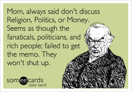 Mom, always said don't discuss Religion, Politics, or Money.
Seems as though the
fanaticals, politicians, and
rich people; failed to get
the memo. They
won't shut up. 