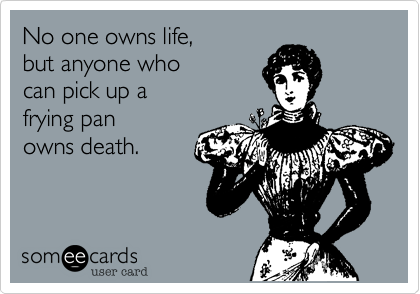 No one owns life, 
but anyone who 
can pick up a 
frying pan 
owns death.