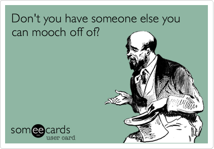 Don't you have someone else you can mooch off of?