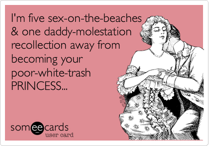I'm five sex-on-the-beaches
& one daddy-molestation
recollection away from
becoming your
poor-white-trash
PRINCESS...
