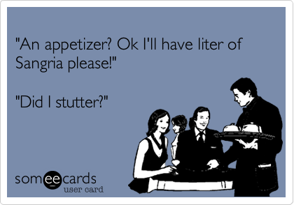 
"An appetizer? Ok I'll have liter of Sangria please!"  

"Did I stutter?"