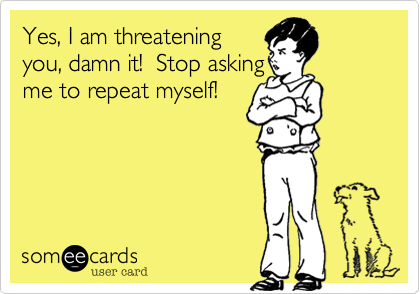 Yes, I am threatening
you, damn it!  Stop asking
me to repeat myself!
