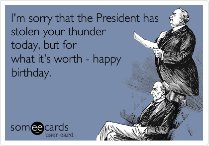 I'm sorry that the President has
stolen your thunder
today, but for
what it's worth - happy
birthday.