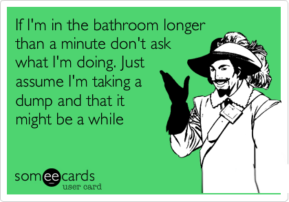 If I'm in the bathroom longer
than a minute don't ask
what I'm doing. Just 
assume I'm taking a 
dump and that it
might be a while