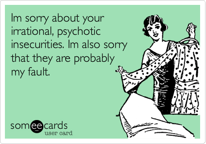 Im sorry about your
irrational, psychotic
insecurities. Im also sorry
that they are probably
my fault.