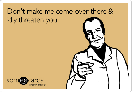 Don't make me come over there & idly threaten you