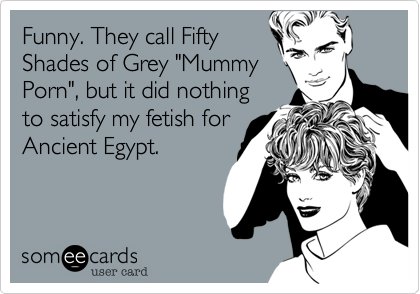 Funny. They call Fifty
Shades of Grey "Mummy
Porn", but it did nothing
to satisfy my fetish for
Ancient Egypt.