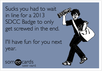 Sucks you had to wait
in line for a 2013
SDCC Badge to only
get screwed in the end.

I'll have fun for you next
year.