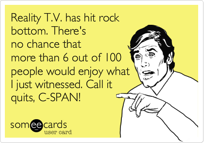 Reality T.V. has hit rock
bottom. There's
no chance that
more than 6 out of 100
people would enjoy what
I just witnessed. Call it
quits, C-SPAN!  