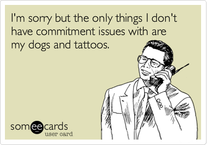 I'm sorry but the only things I don't have commitment issues with are my dogs and tattoos.