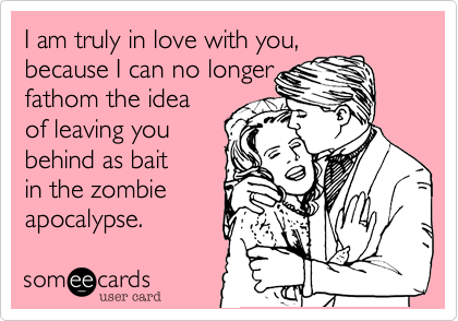 I am truly in love with you,
because I can no longer 
fathom the idea 
of leaving you 
behind as bait
in the zombie
apocalypse.  