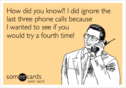 How did you know?! I did ignore the last three phone calls because         I wanted to see if you
would try a fourth time!
