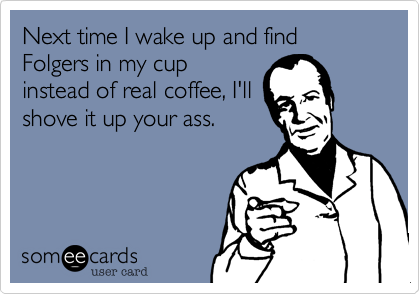 Next time I wake up and find Folgers in my cup
instead of real coffee, I'll
shove it up your ass.