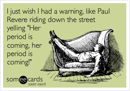 I just wish I had a warning, like Paul Revere riding down the street yelling "Her
period is
coming, her
period is
coming!"