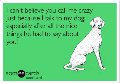 I can't believe you call me crazy 
just because I talk to my dog; 
especially after all the nice 
things he had to say about
you!