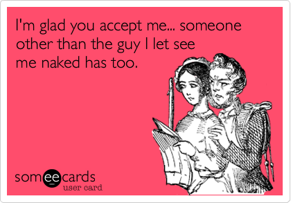 I'm glad you accept me... someone other than the guy I let see
me naked has too.