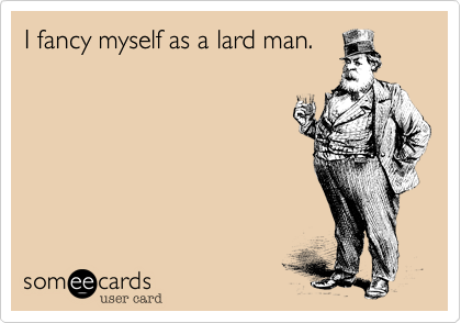 I fancy myself as a lard man.