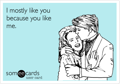 I mostly like you 
because you like
me.