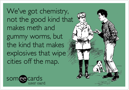 We've got chemistry,
not the good kind that
makes meth and
gummy worms, but
the kind that makes
explosives that wipe
cities off the map. 