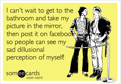 I can't wait to get to the
bathroom and take my
picture in the mirror,
then post it on facebook
so people can see my 
sad dillusional
perception of myself!