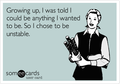 Growing up, I was told I
could be anything I wanted
to be. So I chose to be
unstable.