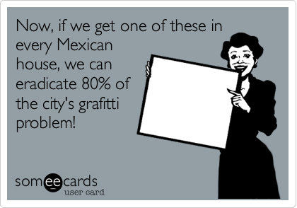 Now, if we get one of these in
every Mexican
house, we can
eradicate 80% of
the city's grafitti
problem!