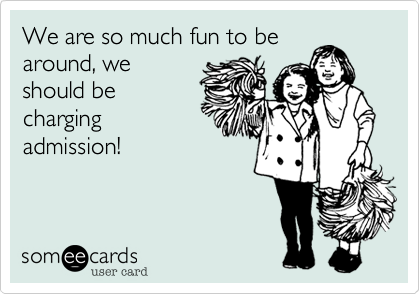 We are so much fun to be
around, we
should be
charging
admission!