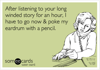 After listening to your long
winded story for an hour, I
have to go now & poke my
eardrum with a pencil.