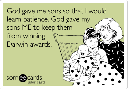 God gave me sons so that I would learn patience. God gave my
sons ME to keep them
from winning 
Darwin awards.