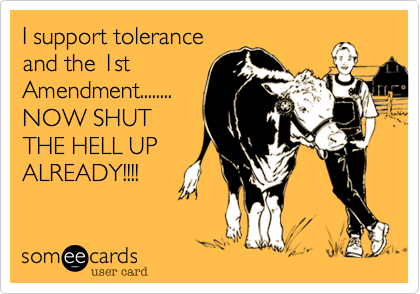I support tolerance
and the 1st
Amendment........
NOW SHUT
THE HELL UP
ALREADY!!!!